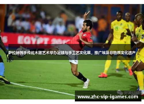 萨拉赫携手传统木雕艺术举办足球与手工艺文化展，推广埃及非物质文化遗产
