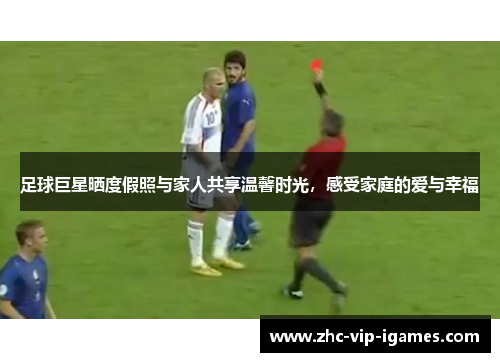 足球巨星晒度假照与家人共享温馨时光，感受家庭的爱与幸福