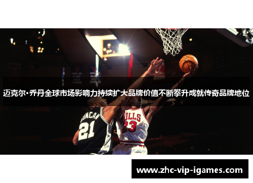 迈克尔·乔丹全球市场影响力持续扩大品牌价值不断攀升成就传奇品牌地位