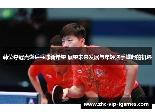韩莹夺冠点燃乒乓球新希望 展望未来发展与年轻选手崛起的机遇