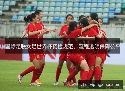 国际足联女足世界杯药检规范，流程透明保障公平